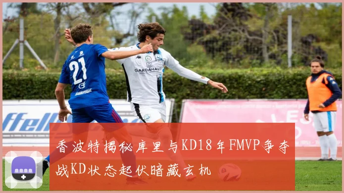 香波特揭秘库里与KD18年FMVP争夺战KD状态起伏暗藏玄机