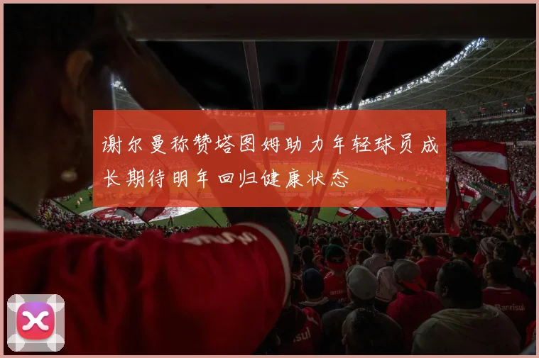 谢尔曼称赞塔图姆助力年轻球员成长期待明年回归健康状态