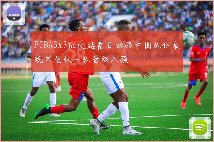 FIBA3x3仙桃站首日回顾中国队伍表现不佳仅一队晋级八强