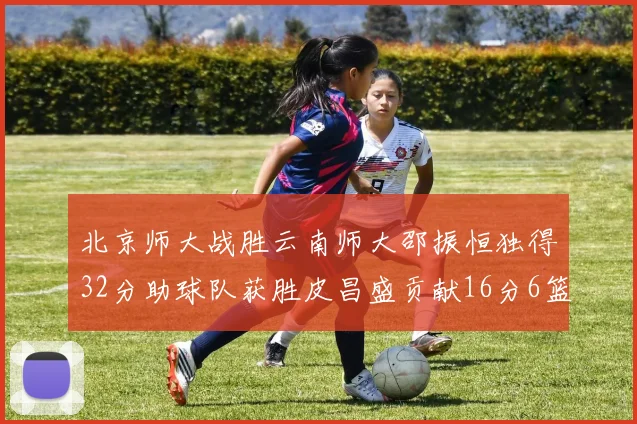 北京师大战胜云南师大邵振恒独得32分助球队获胜皮昌盛贡献16分6篮板5助攻