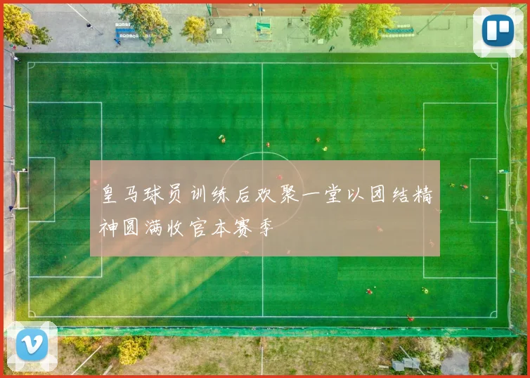 皇马球员训练后欢聚一堂以团结精神圆满收官本赛季