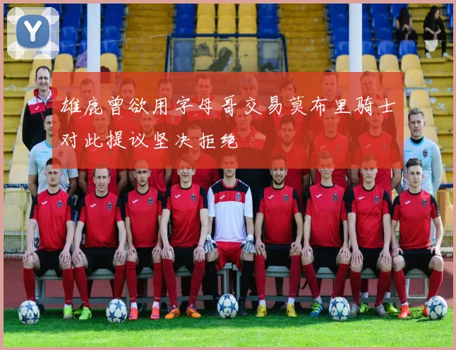雄鹿曾欲用字母哥交易莫布里骑士对此提议坚决拒绝