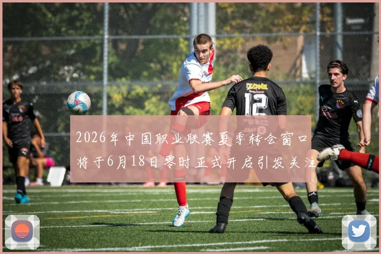 2026年中国职业联赛夏季转会窗口将于6月18日零时正式开启引发关注