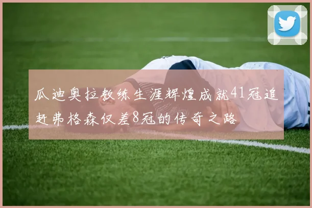 瓜迪奥拉教练生涯辉煌成就41冠追赶弗格森仅差8冠的传奇之路
