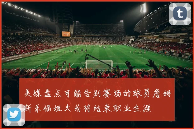 美媒盘点可能告别赛场的球员詹姆斯乐福姐夫或将结束职业生涯