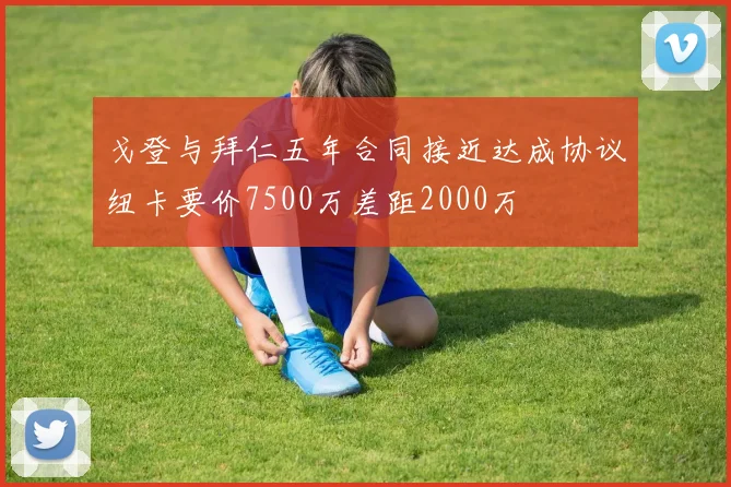 戈登与拜仁五年合同接近达成协议纽卡要价7500万差距2000万