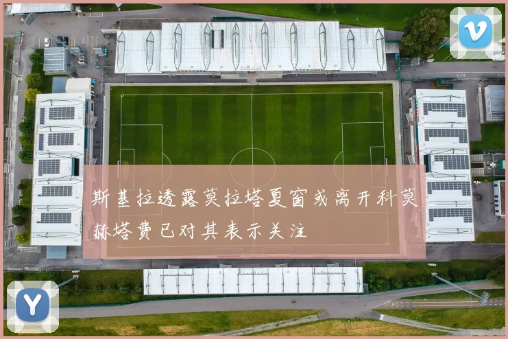 斯基拉透露莫拉塔夏窗或离开科莫赫塔费已对其表示关注