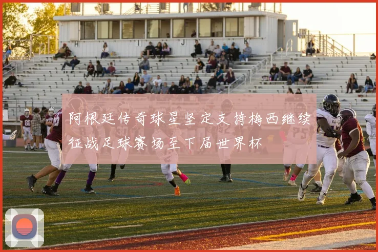 阿根廷传奇球星坚定支持梅西继续征战足球赛场至下届世界杯