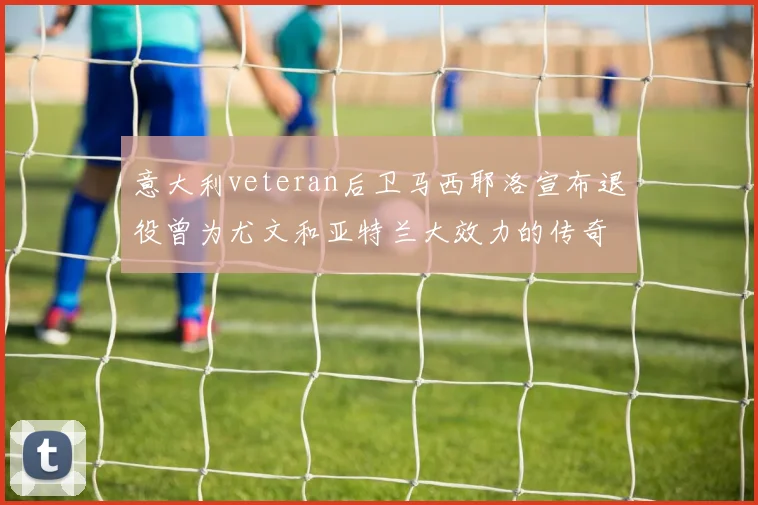 意大利veteran后卫马西耶洛宣布退役曾为尤文和亚特兰大效力的传奇球员