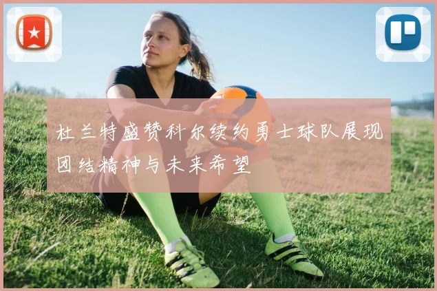 杜兰特盛赞科尔续约勇士球队展现团结精神与未来希望